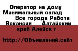 Оператор на дому › Минимальный оклад ­ 40 000 - Все города Работа » Вакансии   . Алтайский край,Алейск г.